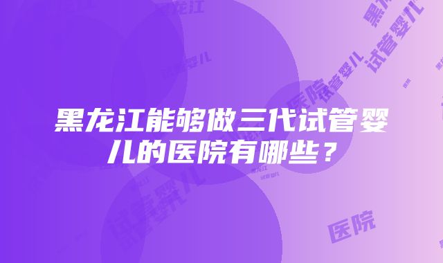 黑龙江能够做三代试管婴儿的医院有哪些？