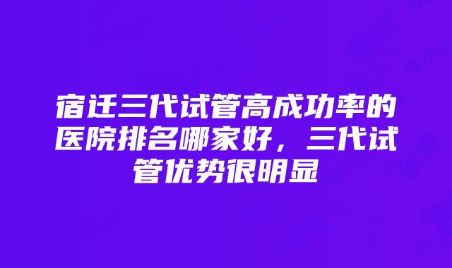 宿迁三代试管高成功率的医院排名哪家好，三代试管优势很明显