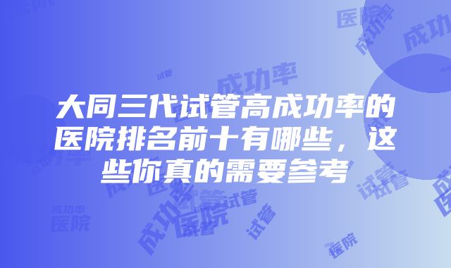 大同三代试管高成功率的医院排名前十有哪些，这些你真的需要参考