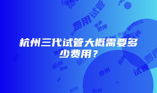 杭州三代试管大概需要多少费用？