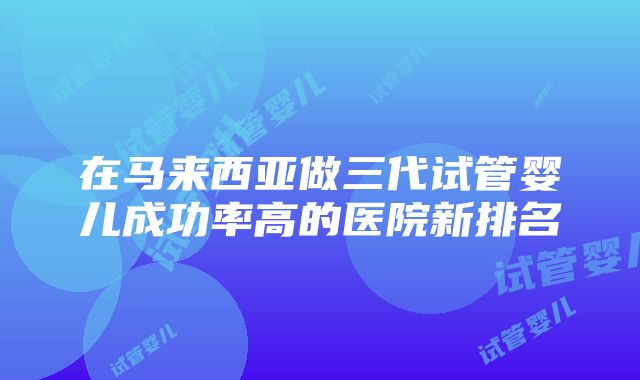 在马来西亚做三代试管婴儿成功率高的医院新排名