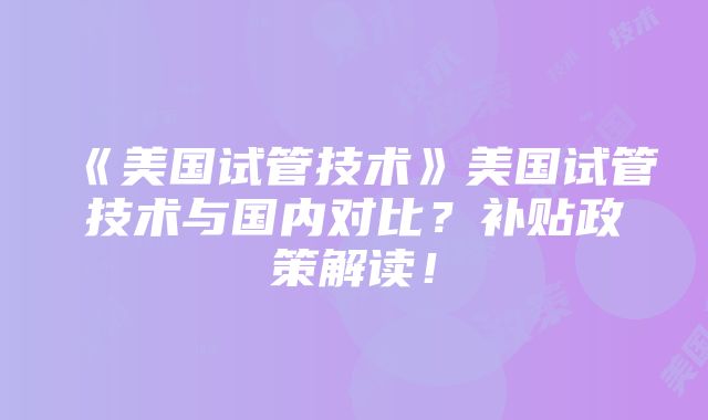 《美国试管技术》美国试管技术与国内对比？补贴政策解读！