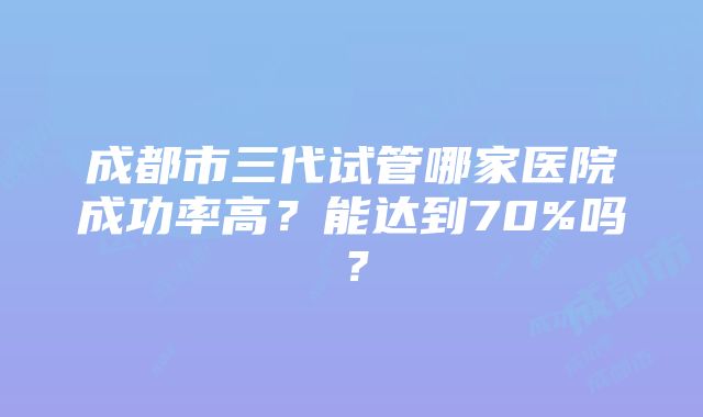 成都市三代试管哪家医院成功率高？能达到70%吗？