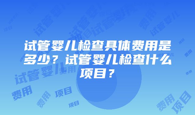 试管婴儿检查具体费用是多少？试管婴儿检查什么项目？