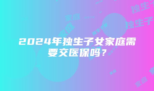 2024年独生子女家庭需要交医保吗？