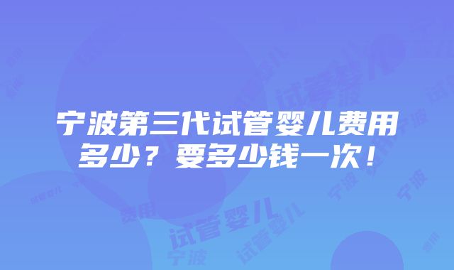 宁波第三代试管婴儿费用多少？要多少钱一次！