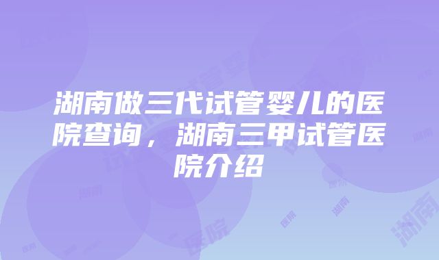 湖南做三代试管婴儿的医院查询，湖南三甲试管医院介绍