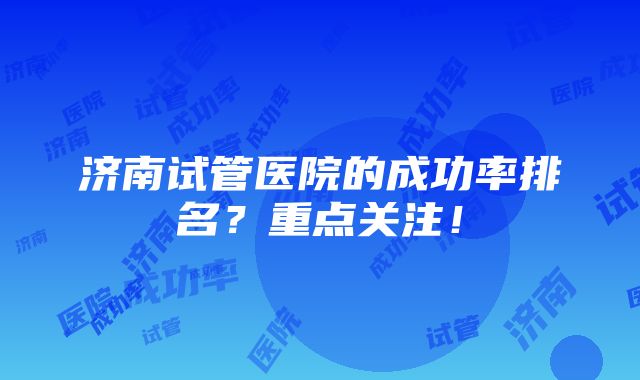 济南试管医院的成功率排名？重点关注！