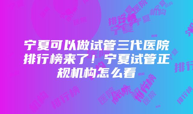 宁夏可以做试管三代医院排行榜来了！宁夏试管正规机构怎么看