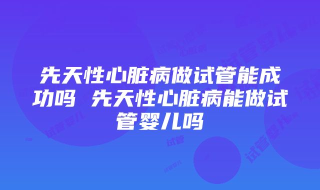 先天性心脏病做试管能成功吗 先天性心脏病能做试管婴儿吗