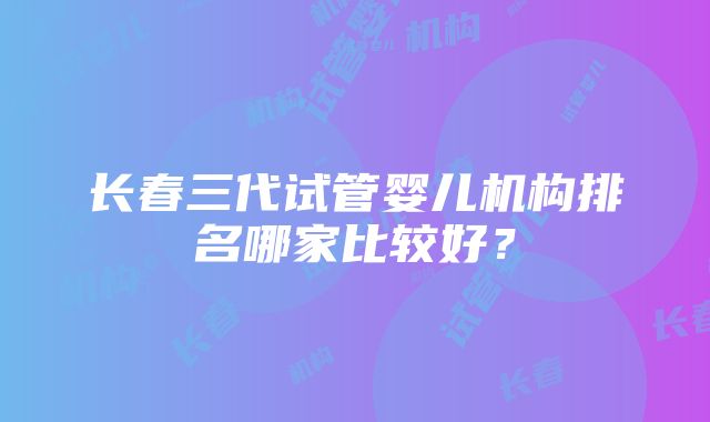 长春三代试管婴儿机构排名哪家比较好？