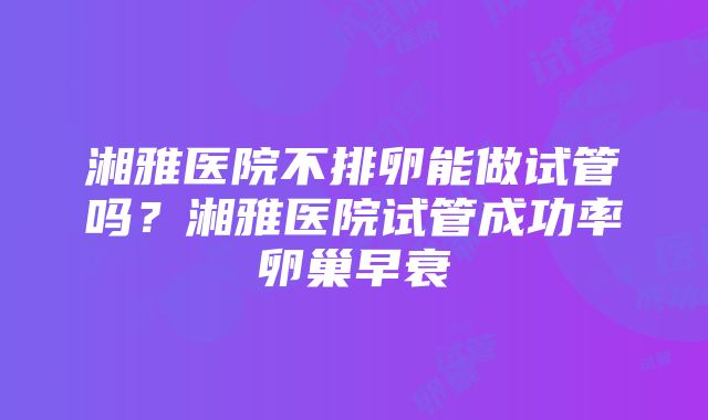 湘雅医院不排卵能做试管吗？湘雅医院试管成功率卵巢早衰