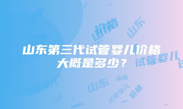 山东第三代试管婴儿价格大概是多少？