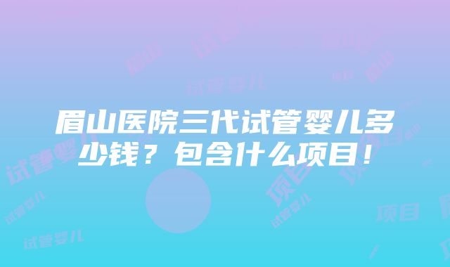 眉山医院三代试管婴儿多少钱？包含什么项目！