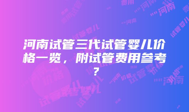 河南试管三代试管婴儿价格一览，附试管费用参考？