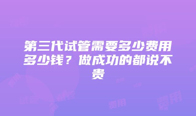 第三代试管需要多少费用多少钱？做成功的都说不贵