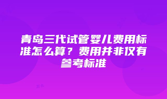 青岛三代试管婴儿费用标准怎么算？费用并非仅有参考标准