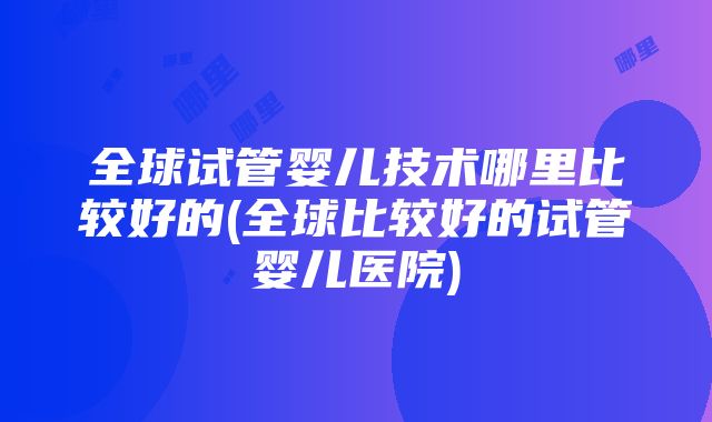 全球试管婴儿技术哪里比较好的(全球比较好的试管婴儿医院)