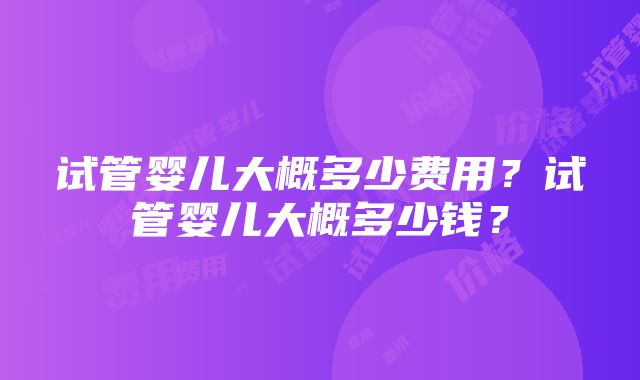 试管婴儿大概多少费用？试管婴儿大概多少钱？