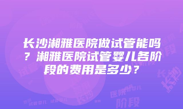 长沙湘雅医院做试管能吗？湘雅医院试管婴儿各阶段的费用是多少？