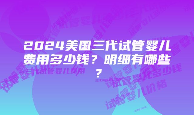 2024美国三代试管婴儿费用多少钱？明细有哪些？