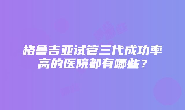 格鲁吉亚试管三代成功率高的医院都有哪些？