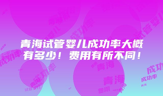 青海试管婴儿成功率大概有多少！费用有所不同！