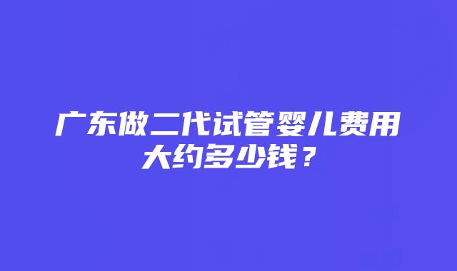 广东做二代试管婴儿费用大约多少钱？