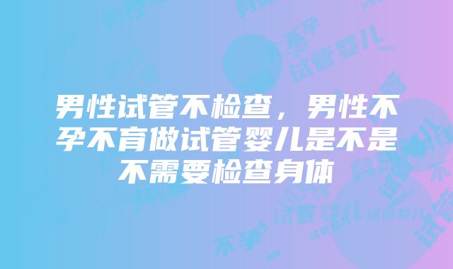 男性试管不检查，男性不孕不育做试管婴儿是不是不需要检查身体