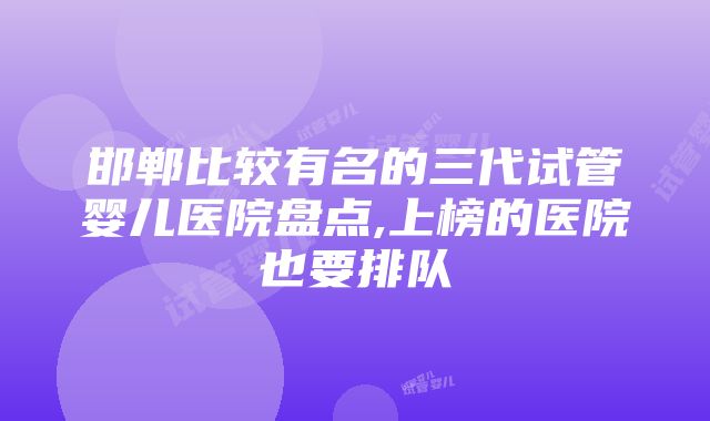 邯郸比较有名的三代试管婴儿医院盘点,上榜的医院也要排队