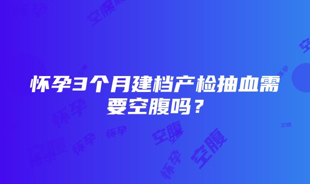 怀孕3个月建档产检抽血需要空腹吗？