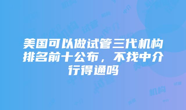 美国可以做试管三代机构排名前十公布，不找中介行得通吗