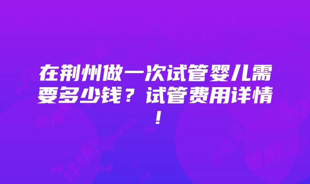 在荆州做一次试管婴儿需要多少钱？试管费用详情！