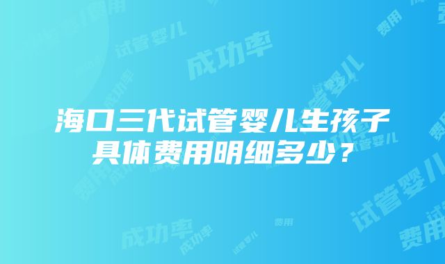 海口三代试管婴儿生孩子具体费用明细多少？