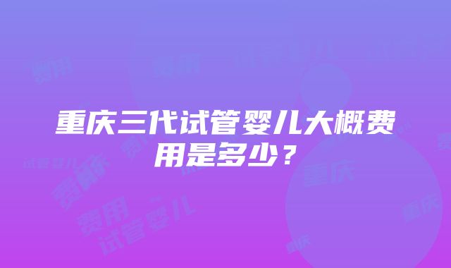 重庆三代试管婴儿大概费用是多少？