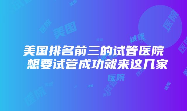 美国排名前三的试管医院 想要试管成功就来这几家