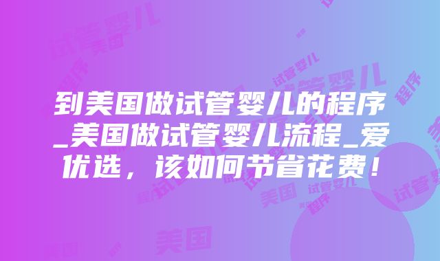 到美国做试管婴儿的程序_美国做试管婴儿流程_爱优选，该如何节省花费！