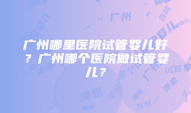 广州哪里医院试管婴儿好？广州哪个医院做试管婴儿？