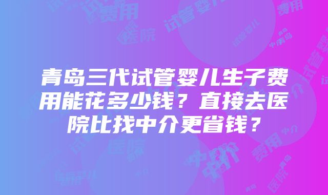 青岛三代试管婴儿生子费用能花多少钱？直接去医院比找中介更省钱？