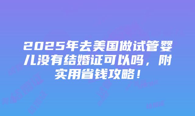 2025年去美国做试管婴儿没有结婚证可以吗，附实用省钱攻略！