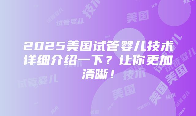 2025美国试管婴儿技术详细介绍一下？让你更加清晰！