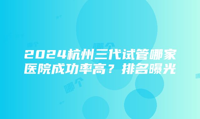 2024杭州三代试管哪家医院成功率高？排名曝光