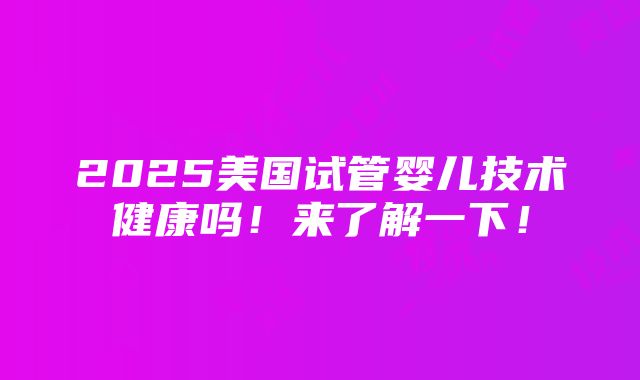 2025美国试管婴儿技术健康吗！来了解一下！