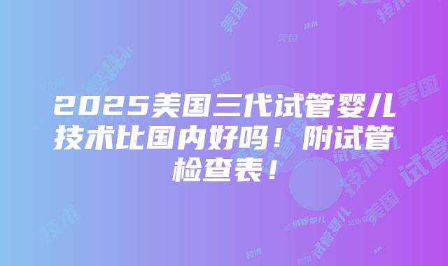 2025美国三代试管婴儿技术比国内好吗！附试管检查表！