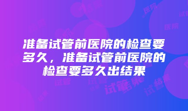 准备试管前医院的检查要多久，准备试管前医院的检查要多久出结果