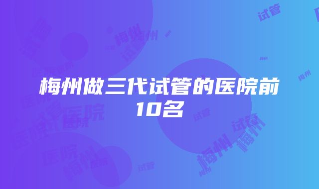 梅州做三代试管的医院前10名