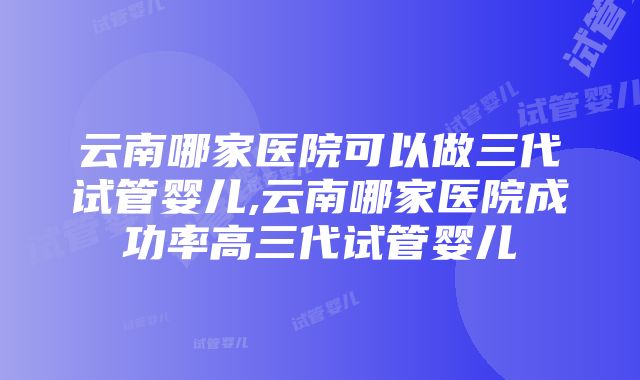 云南哪家医院可以做三代试管婴儿,云南哪家医院成功率高三代试管婴儿