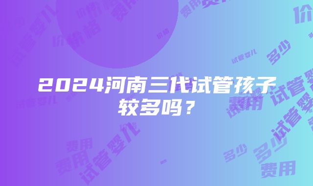 2024河南三代试管孩子较多吗？