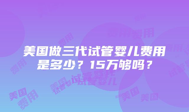 美国做三代试管婴儿费用是多少？15万够吗？