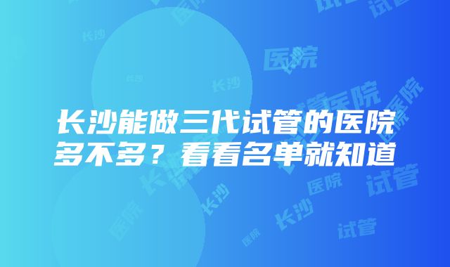 长沙能做三代试管的医院多不多？看看名单就知道